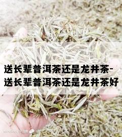 送长辈普洱茶还是龙井茶-送长辈普洱茶还是龙井茶好