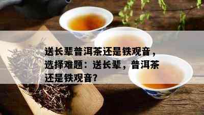 送长辈普洱茶还是铁观音，选择难题：送长辈，普洱茶还是铁观音？