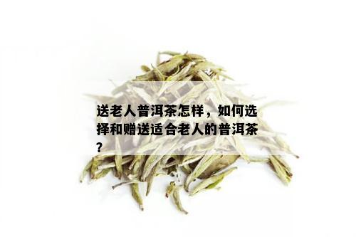 送老人普洱茶怎样，如何选择和赠送适合老人的普洱茶？