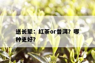 送长辈：红茶or普洱？哪种更好？