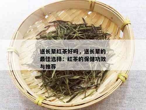 送长辈红茶好吗，送长辈的更佳选择：红茶的保健功效与推荐