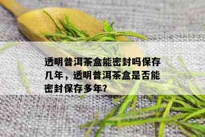 透明普洱茶盒能密封吗保存几年，透明普洱茶盒是否能密封保存多年？