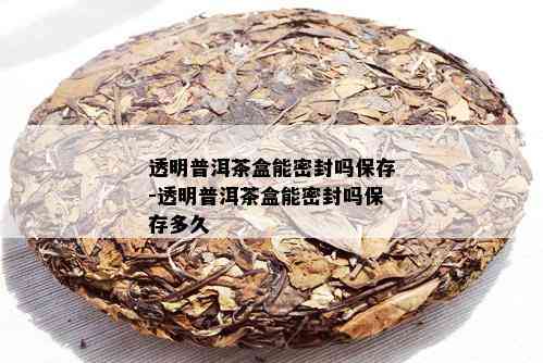 透明普洱茶盒能密封吗保存-透明普洱茶盒能密封吗保存多久