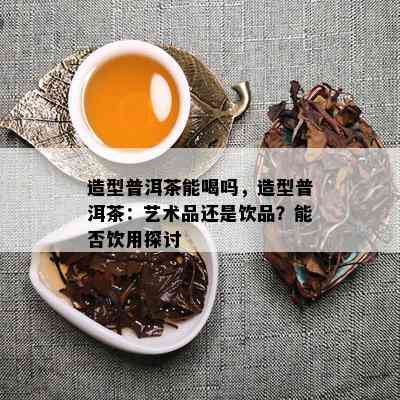 造型普洱茶能喝吗，造型普洱茶：艺术品还是饮品？能否饮用探讨