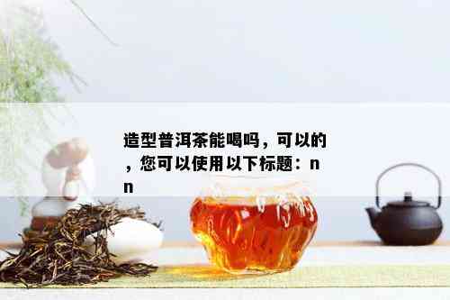 造型普洱茶能喝吗，可以的，您可以使用以下标题：nn