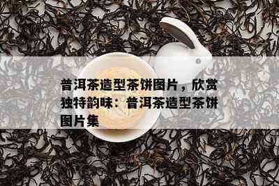 普洱茶造型茶饼图片，欣赏独特韵味：普洱茶造型茶饼图片集