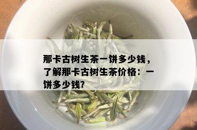 那卡古树生茶一饼多少钱，了解那卡古树生茶价格：一饼多少钱？