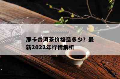 那卡普洱茶价格是多少？最新2022年行情解析