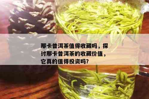 那卡普洱茶值得收藏吗，探讨那卡普洱茶的收藏价值，它真的值得投资吗？