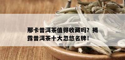 那卡普洱茶值得收藏吗？揭露普洱茶十大忽悠名牌！