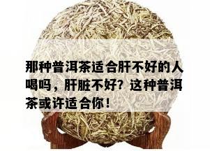 那种普洱茶适合肝不好的人喝吗，肝脏不好？这种普洱茶或许适合你！