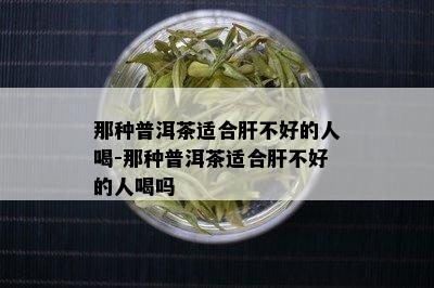 那种普洱茶适合肝不好的人喝-那种普洱茶适合肝不好的人喝吗