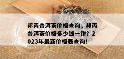 邦丙普洱茶价格查询，邦丙普洱茶价格多少钱一饼？2023年最新价格表查询！