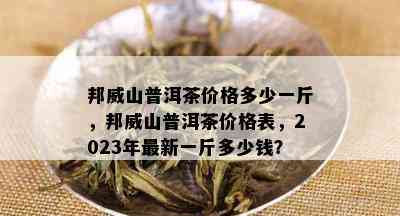 邦威山普洱茶价格多少一斤，邦威山普洱茶价格表，2023年最新一斤多少钱？