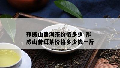 邦威山普洱茶价格多少-邦威山普洱茶价格多少钱一斤