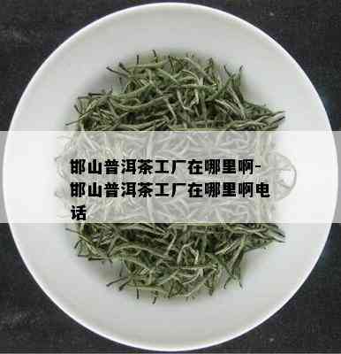 邯山普洱茶工厂在哪里啊-邯山普洱茶工厂在哪里啊电话