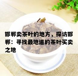 邯郸卖茶叶的地方，探访邯郸：寻找最地道的茶叶买卖之地