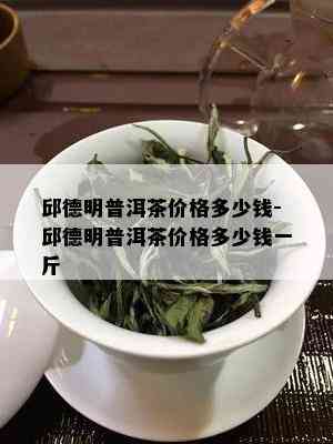 邱德明普洱茶价格多少钱-邱德明普洱茶价格多少钱一斤