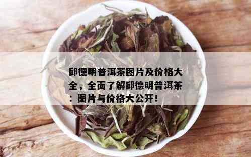 邱德明普洱茶图片及价格大全，全面了解邱德明普洱茶：图片与价格大公开！