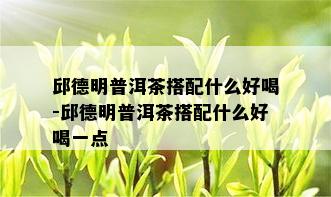 邱德明普洱茶搭配什么好喝-邱德明普洱茶搭配什么好喝一点