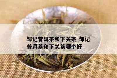 邹记普洱茶和下关茶-邹记普洱茶和下关茶哪个好