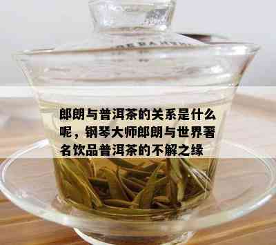 郎朗与普洱茶的关系是什么呢，钢琴大师郎朗与世界著名饮品普洱茶的不解之缘