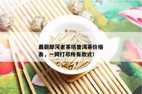 最新郎河老茶坊普洱茶价格表，一网打尽所有款式！