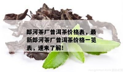 郎河茶厂普洱茶价格表，最新郎河茶厂普洱茶价格一览表，速来了解！