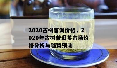 2020古树普洱价格，2020年古树普洱茶市场价格分析与趋势预测