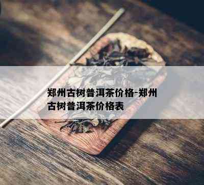 郑州古树普洱茶价格-郑州古树普洱茶价格表