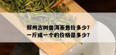 郑州古树普洱茶售价多少？一斤或一个的价格是多少？