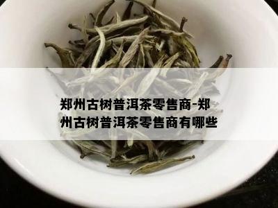 郑州古树普洱茶零售商-郑州古树普洱茶零售商有哪些