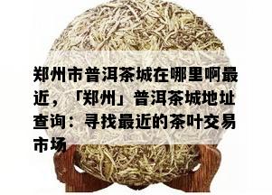 郑州市普洱茶城在哪里啊最近，「郑州」普洱茶城地址查询：寻找最近的茶叶交易市场