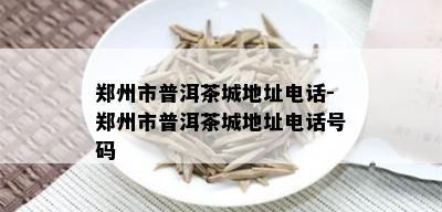 郑州市普洱茶城地址电话-郑州市普洱茶城地址电话号码