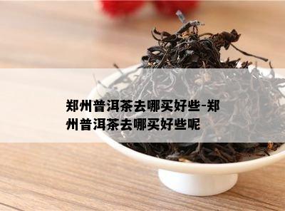 郑州普洱茶去哪买好些-郑州普洱茶去哪买好些呢