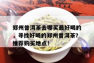 郑州普洱茶去哪买更好喝的，寻找好喝的郑州普洱茶？推荐购买地点！