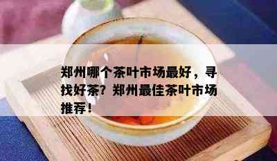 郑州哪个茶叶市场更好，寻找好茶？郑州更佳茶叶市场推荐！