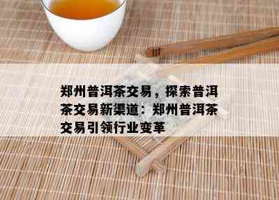 郑州普洱茶交易，探索普洱茶交易新渠道：郑州普洱茶交易引领行业变革