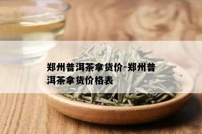 郑州普洱茶拿货价-郑州普洱茶拿货价格表