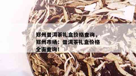 郑州普洱茶礼盒价格查询，郑州市场：普洱茶礼盒价格全面查询！