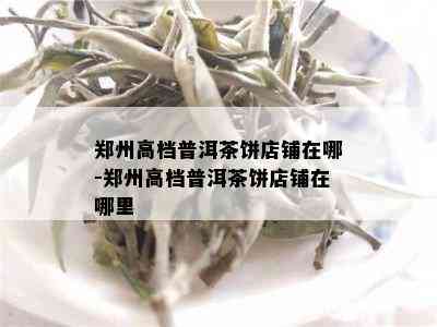 郑州高档普洱茶饼店铺在哪-郑州高档普洱茶饼店铺在哪里