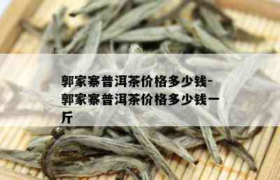 郭家寨普洱茶价格多少钱-郭家寨普洱茶价格多少钱一斤