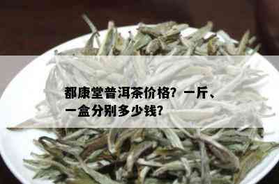 都康堂普洱茶价格？一斤、一盒分别多少钱？