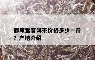 都康堂普洱茶价格多少一斤？产地介绍