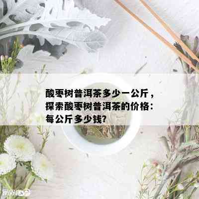 酸枣树普洱茶多少一公斤，探索酸枣树普洱茶的价格：每公斤多少钱？