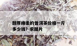 醇厚绵柔的普洱茶价格一斤多少钱？求图片