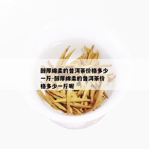 醇厚绵柔的普洱茶价格多少一斤-醇厚绵柔的普洱茶价格多少一斤呢