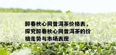 醉春秋心同普洱茶价格表，探究醉春秋心同普洱茶的价格走势与市场表现