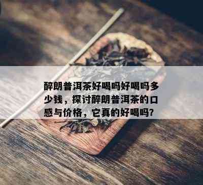 醉朗普洱茶好喝吗好喝吗多少钱，探讨醉朗普洱茶的口感与价格，它真的好喝吗？