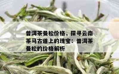 普洱茶曼松价格，探寻云南茶马古道上的瑰宝：普洱茶曼松的价格解析